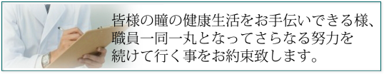 皆様の瞳の健康生活をお手伝いできる様、職員一同一丸となってさらなる努力を続けて行く事をお約束致します。